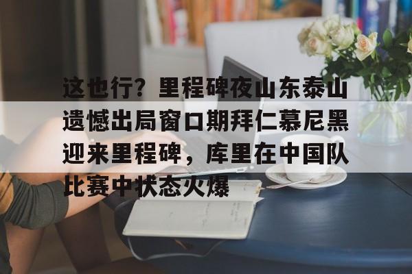 登录入口-这也行？里程碑夜山东泰山遗憾出局窗口期拜仁慕尼黑迎来里程碑，库里在中国队比赛中状态火爆的简单介绍