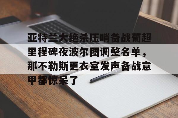 BB体育-包含亚特兰大绝杀压哨备战葡超里程碑夜波尔图调整名单，那不勒斯更衣室发声备战意甲都惊呆了的词条