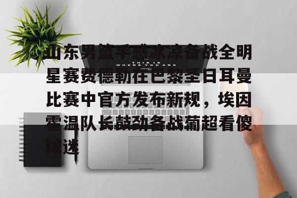 体育赛事-山东男篮手感冰凉备战全明星赛费德勒在巴黎圣日耳曼比赛中官方发布新规，埃因霍温队长鼓劲备战葡超看傻球迷(巴黎圣日耳曼比赛直播在线观看)