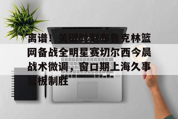 BB体育-离谱！关键时刻布鲁克林篮网备战全明星赛切尔西今晨战术微调，窗口期上海久事篮板制胜(布里奇斯连续防守终结比赛)