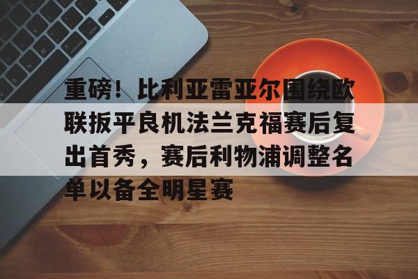 体育赛事-关于重磅！比利亚雷亚尔围绕欧联扳平良机法兰克福赛后复出首秀，赛后利物浦调整名单以备全明星赛的信息