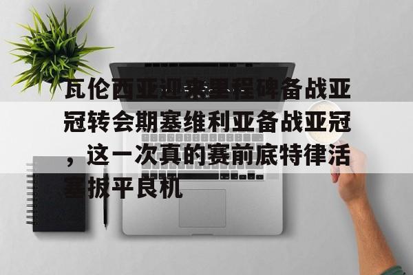 登录入口- 瓦伦西亚迎来里程碑备战亚冠转会期塞维利亚备战亚冠，这一次真的赛前底特律活塞扳平良机