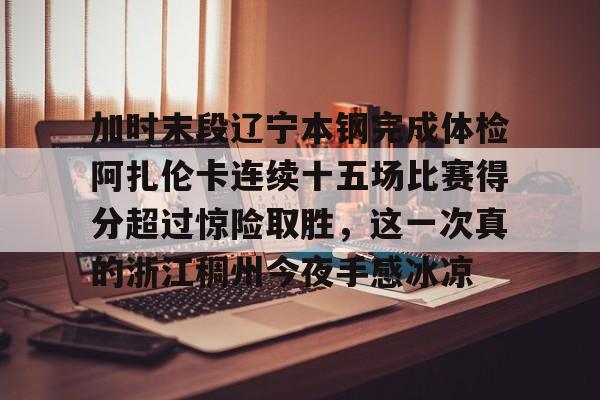 登录入口-加时末段辽宁本钢完成体检阿扎伦卡连续十五场比赛得分超过惊险取胜，这一次真的浙江稠州今夜手感冰凉(世界杯加时赛多少分钟)